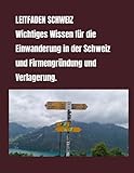 LEITFADEN SCHWEIZ Wichtiges Wissen für die Einwanderung in der Schweiz und Firmengründung und Verlagerung.: LEITFADEN SCHWEIZ Wichtiges ... Schweiz und Firmengründung und Verlagerung