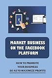 Market Business On The Facebook Platform: How To Promote Your Business So As To Maximize Profits: Start A Facebook Business Pag