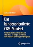 Das kundenorientierte CRM-Mindset: Wie profitable Kundenbeziehungen entstehen – so bringen Sie Prozesse, Menschen und Technologie auf Erfolgsk