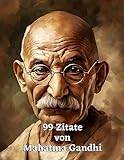 99 Zitate von Mahatma Gandhi: Inspirierende Weisheiten für ein erfülltes Leben: Die zeitlose Lehre eines großen Vorbilds des gewaltlosen W
