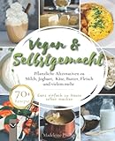 Vegan & Selbstgemacht: Pflanzliche Alternativen zu Milch, Joghurt, Käse, Butter, Fleisch und vielem mehr | Ganz einfach zu Hause selb